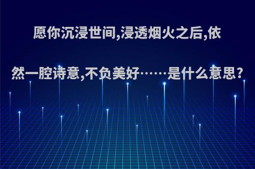 愿你沉浸世间,浸透烟火之后,依然一腔诗意,不负美好……是什么意思?
