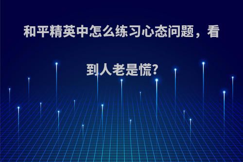 和平精英中怎么练习心态问题，看到人老是慌?