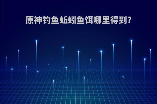 原神钓鱼蚯蚓鱼饵哪里得到?