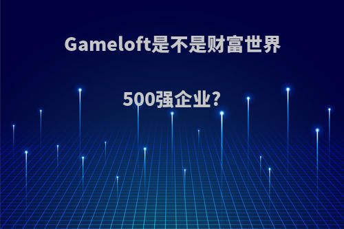 Gameloft是不是财富世界500强企业?