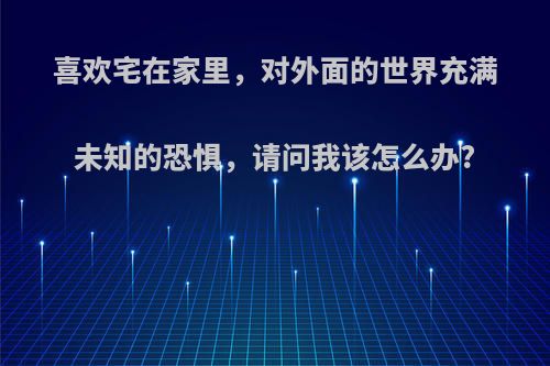 喜欢宅在家里，对外面的世界充满未知的恐惧，请问我该怎么办?