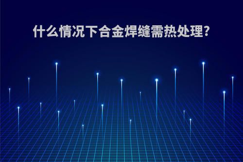 什么情况下合金焊缝需热处理?
