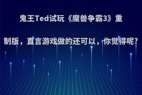 鬼王Ted试玩《魔兽争霸3》重制版，直言游戏做的还可以，你觉得呢?