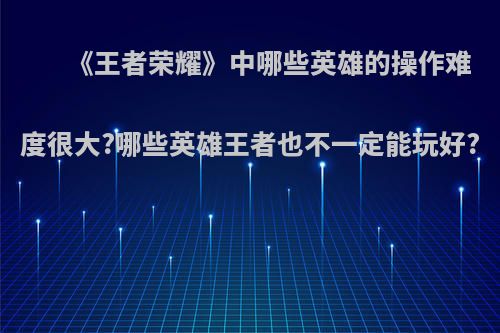 《王者荣耀》中哪些英雄的操作难度很大?哪些英雄王者也不一定能玩好?