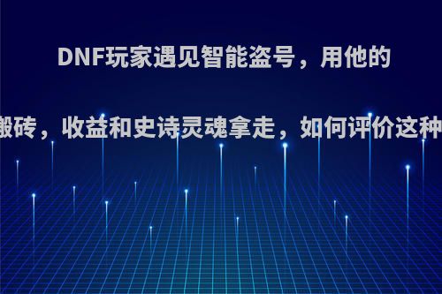 DNF玩家遇见智能盗号，用他的角色来搬砖，收益和史诗灵魂拿走，如何评价这种盗号的?