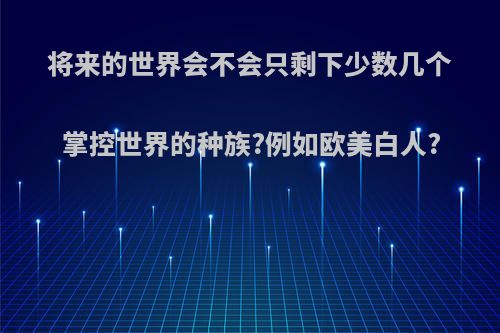 将来的世界会不会只剩下少数几个掌控世界的种族?例如欧美白人?