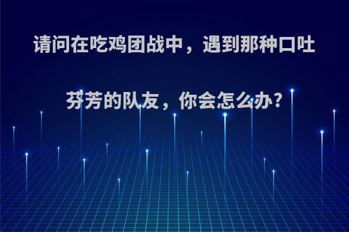 请问在吃鸡团战中，遇到那种口吐芬芳的队友，你会怎么办?