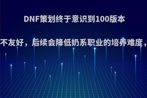 DNF策划终于意识到100版本对奶系职业不友好，后续会降低奶系职业的培养难度，如何评价?