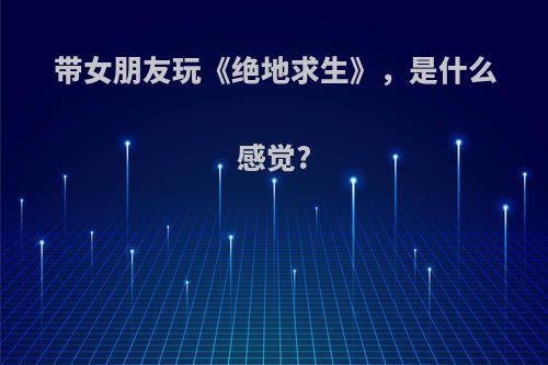 带女朋友玩《绝地求生》，是什么感觉?
