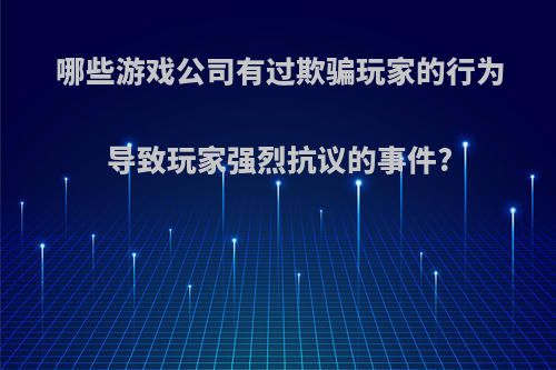 哪些游戏公司有过欺骗玩家的行为导致玩家强烈抗议的事件?