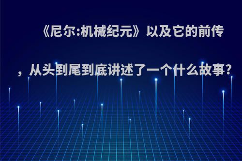 《尼尔:机械纪元》以及它的前传，从头到尾到底讲述了一个什么故事?