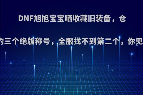 DNF旭旭宝宝晒收藏旧装备，仓库里的三个绝版称号，全服找不到第二个，你见过吗?