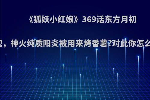 《狐妖小红娘》369话东方月初出现，神火纯质阳炎被用来烤番薯?对此你怎么看?