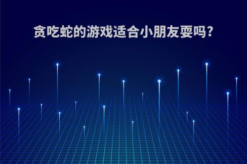 贪吃蛇的游戏适合小朋友耍吗?
