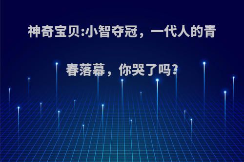 神奇宝贝:小智夺冠，一代人的青春落幕，你哭了吗?