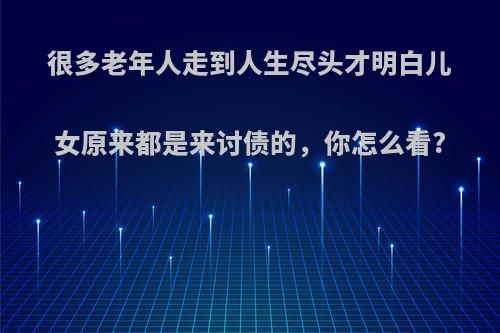 很多老年人走到人生尽头才明白儿女原来都是来讨债的，你怎么看?