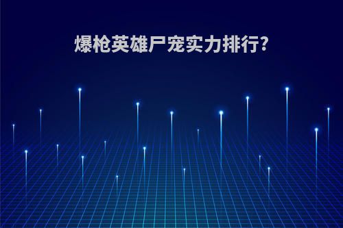 爆枪英雄尸宠实力排行?