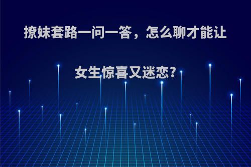 撩妹套路一问一答，怎么聊才能让女生惊喜又迷恋?