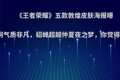 《王者荣耀》五款敦煌皮肤海报曝光，阿轲气质非凡，貂蝉超越仲夏夜之梦，你觉得怎么样?