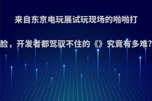 来自东京电玩展试玩现场的啪啪打脸，开发者都驾驭不住的《》究竟有多难?