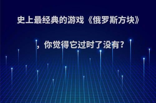 史上最经典的游戏《俄罗斯方块》，你觉得它过时了没有?