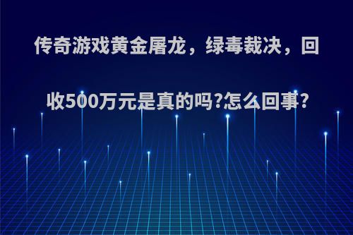 传奇游戏黄金屠龙，绿毒裁决，回收500万元是真的吗?怎么回事?
