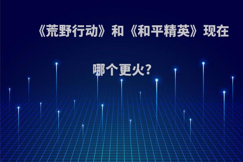 《荒野行动》和《和平精英》现在哪个更火?