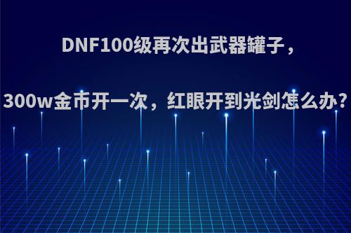 DNF100级再次出武器罐子，300w金币开一次，红眼开到光剑怎么办?