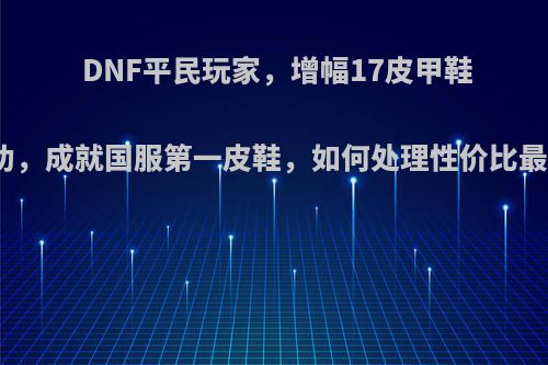 DNF平民玩家，增幅17皮甲鞋成功，成就国服第一皮鞋，如何处理性价比最高?