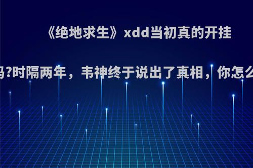 《绝地求生》xdd当初真的开挂了吗?时隔两年，韦神终于说出了真相，你怎么说?