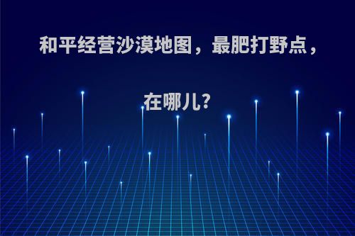 和平经营沙漠地图，最肥打野点，在哪儿?