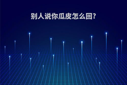 别人说你瓜皮怎么回?