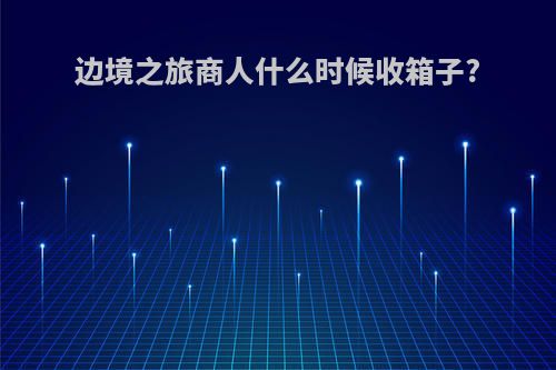 边境之旅商人什么时候收箱子?
