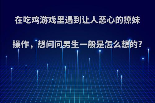 在吃鸡游戏里遇到让人恶心的撩妹操作，想问问男生一般是怎么想的?