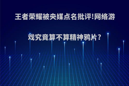 王者荣耀被央媒点名批评!网络游戏究竟算不算精神鸦片?