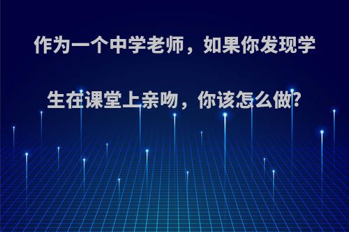 作为一个中学老师，如果你发现学生在课堂上亲吻，你该怎么做?