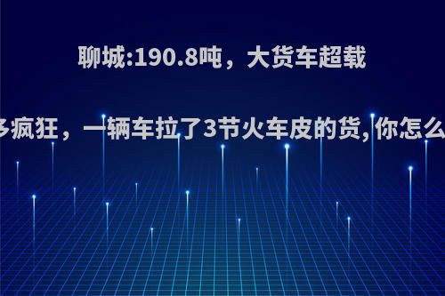 聊城:190.8吨，大货车超载有多疯狂，一辆车拉了3节火车皮的货, 你怎么看?