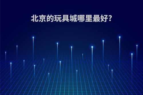 北京的玩具城哪里最好?