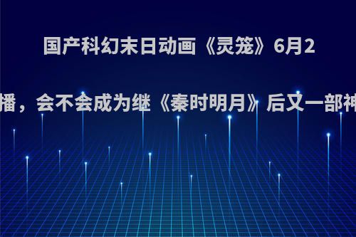 国产科幻末日动画《灵笼》6月29开播，会不会成为继《秦时明月》后又一部神作?