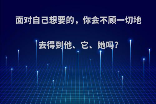 面对自己想要的，你会不顾一切地去得到他、它、她吗?
