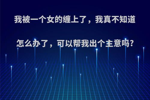 我被一个女的缠上了，我真不知道怎么办了，可以帮我出个主意吗?