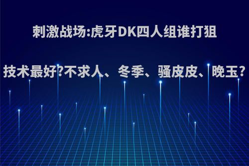 刺激战场:虎牙DK四人组谁打狙技术最好?不求人、冬季、骚皮皮、晚玉?