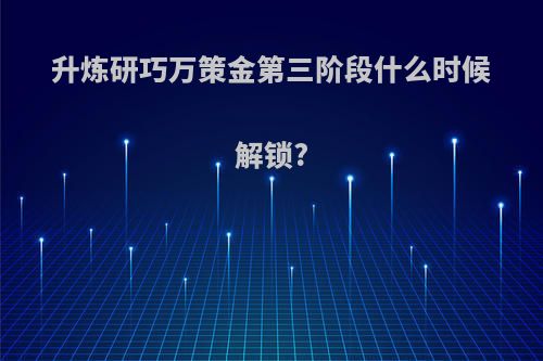 升炼研巧万策金第三阶段什么时候解锁?