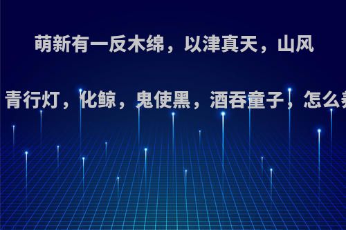 萌新有一反木绵，以津真天，山风，青行灯，化鲸，鬼使黑，酒吞童子，怎么养?