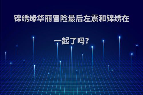 锦绣缘华丽冒险最后左震和锦绣在一起了吗?