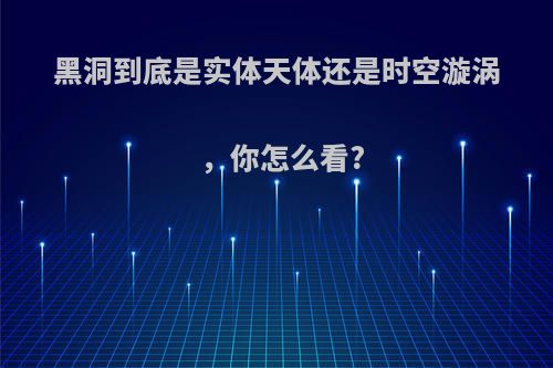 黑洞到底是实体天体还是时空漩涡，你怎么看?