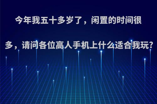今年我五十多岁了，闲置的时间很多，请问各位高人手机上什么适合我玩?