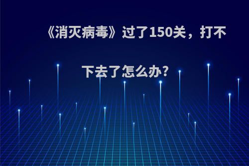 《消灭病毒》过了150关，打不下去了怎么办?