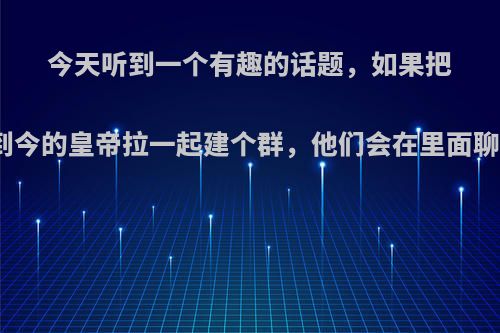 今天听到一个有趣的话题，如果把从古到今的皇帝拉一起建个群，他们会在里面聊什么?