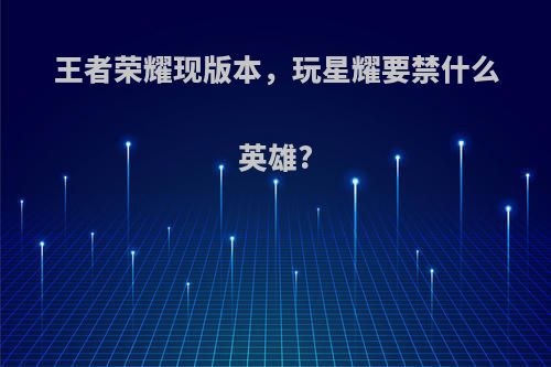 王者荣耀现版本，玩星耀要禁什么英雄?